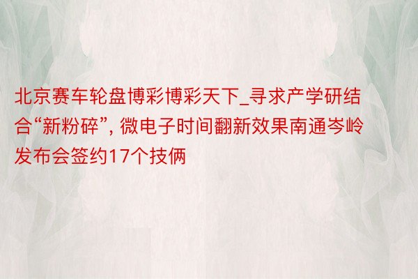 北京赛车轮盘博彩博彩天下_寻求产学研结合“新粉碎”， 微电子时间翻新效果南通岑岭发布会签约17个技俩