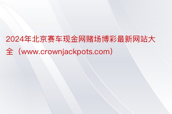 2024年北京赛车现金网赌场博彩最新网站大全（www.crownjackpots.com）