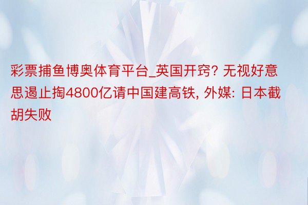 彩票捕鱼博奥体育平台_英国开窍? 无视好意思遏止掏4800亿请中国建高铁, 外媒: 日本截胡失败