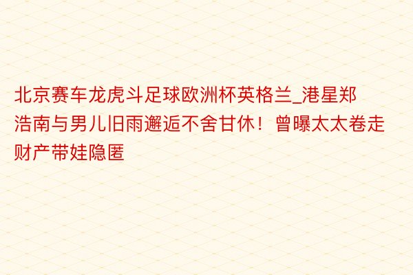 北京赛车龙虎斗足球欧洲杯英格兰_港星郑浩南与男儿旧雨邂逅不舍甘休！曾曝太太卷走财产带娃隐匿