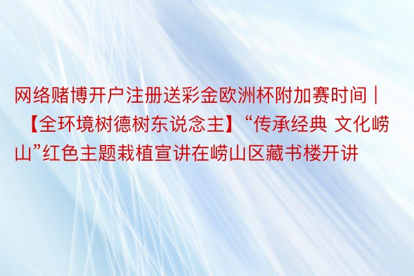 网络赌博开户注册送彩金欧洲杯附加赛时间 | 【全环境树德树东说念主】“传承经典 文化崂山”红色主题栽植宣讲在崂山区藏书楼开讲