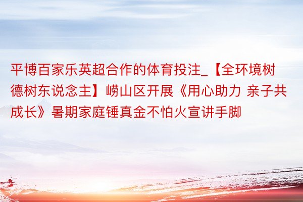 平博百家乐英超合作的体育投注_【全环境树德树东说念主】崂山区开展《用心助力 亲子共成长》暑期家庭锤真金不怕火宣讲手脚