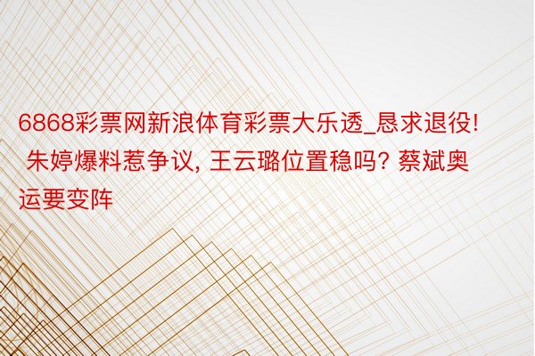 6868彩票网新浪体育彩票大乐透_恳求退役! 朱婷爆料惹争议, 王云璐位置稳吗? 蔡斌奥运要变阵