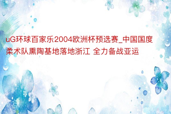 uG环球百家乐2004欧洲杯预选赛_中国国度柔术队熏陶基地落地浙江 全力备战亚运