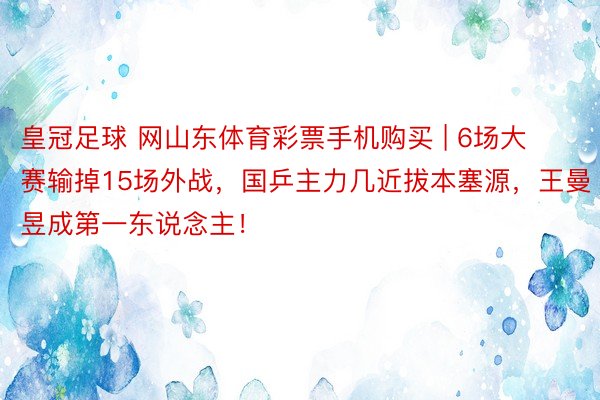 皇冠足球 网山东体育彩票手机购买 | 6场大赛输掉15场外战，国乒主力几近拔本塞源，王曼昱成第一东说念主！