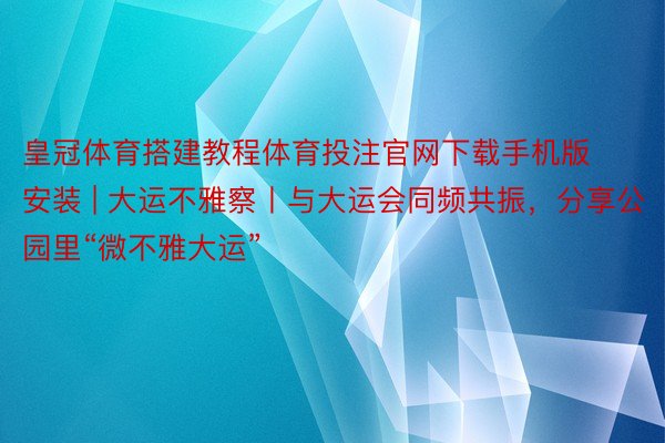 皇冠体育搭建教程体育投注官网下载手机版安装 | 大运不雅察丨与大运会同频共振，分享公园里“微不雅大运”