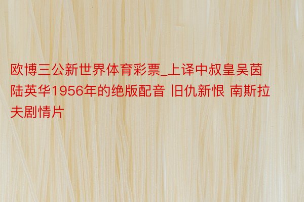 欧博三公新世界体育彩票_上译中叔皇吴茵陆英华1956年的绝版配音 旧仇新恨 南斯拉夫剧情片