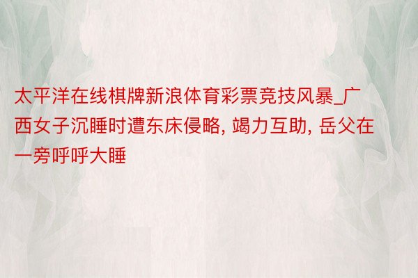 太平洋在线棋牌新浪体育彩票竞技风暴_广西女子沉睡时遭东床侵略, 竭力互助, 岳父在一旁呼呼大睡