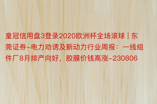 皇冠信用盘3登录2020欧洲杯全场滚球 | 东莞证券-电力劝诱及新动力行业周报：一线组件厂8月排产向好，胶膜价钱高涨-230806