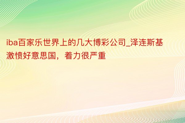 iba百家乐世界上的几大博彩公司_泽连斯基激愤好意思国，着力很严重