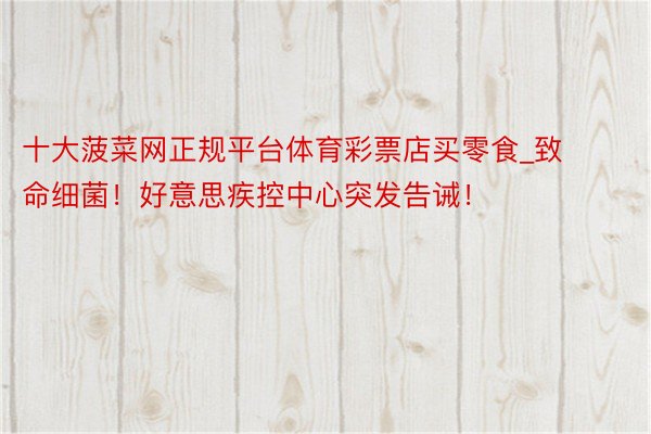 十大菠菜网正规平台体育彩票店买零食_致命细菌！好意思疾控中心突发告诫！
