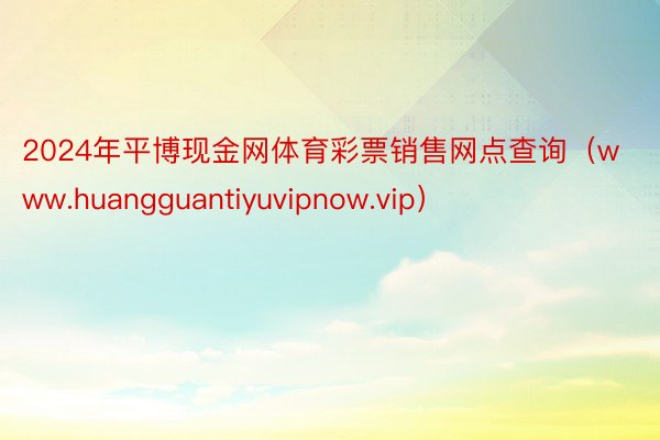 2024年平博现金网体育彩票销售网点查询（www.huangguantiyuvipnow.vip）