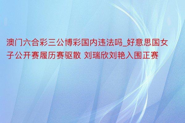 澳门六合彩三公博彩国内违法吗_好意思国女子公开赛履历赛驱散 刘瑞欣刘艳入围正赛