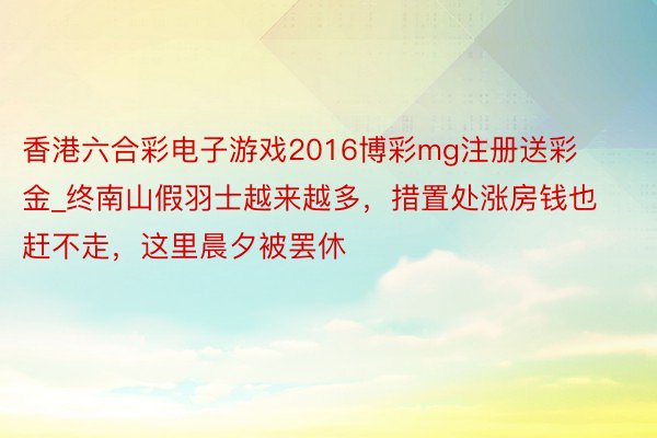 香港六合彩电子游戏2016博彩mg注册送彩金_终南山假羽士越来越多，措置处涨房钱也赶不走，这里晨夕被罢休