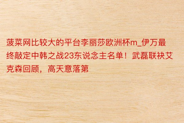 菠菜网比较大的平台李丽莎欧洲杯m_伊万最终敲定中韩之战23东说念主名单！武磊联袂艾克森回顾，高天意落第