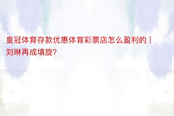 皇冠体育存款优惠体育彩票店怎么盈利的 | 刘琳再成填旋？