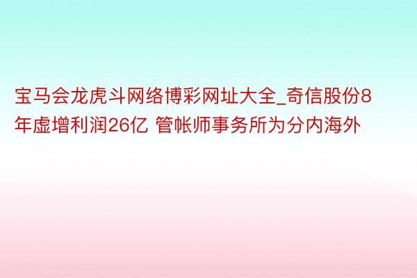 宝马会龙虎斗网络博彩网址大全_奇信股份8年虚增利润26亿 管帐师事务所为分内海外