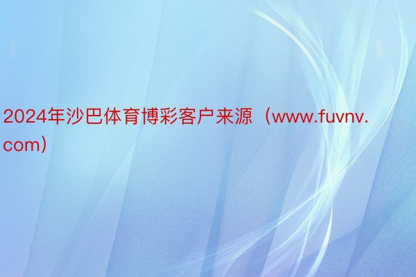 2024年沙巴体育博彩客户来源（www.fuvnv.com）
