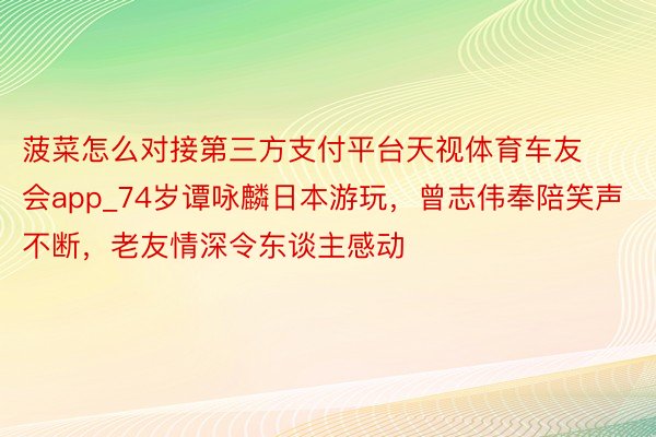 菠菜怎么对接第三方支付平台天视体育车友会app_74岁谭咏麟日本游玩，曾志伟奉陪笑声不断，老友情深令东谈主感动