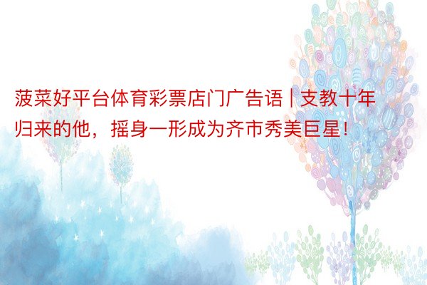 菠菜好平台体育彩票店门广告语 | 支教十年归来的他，摇身一形成为齐市秀美巨星！