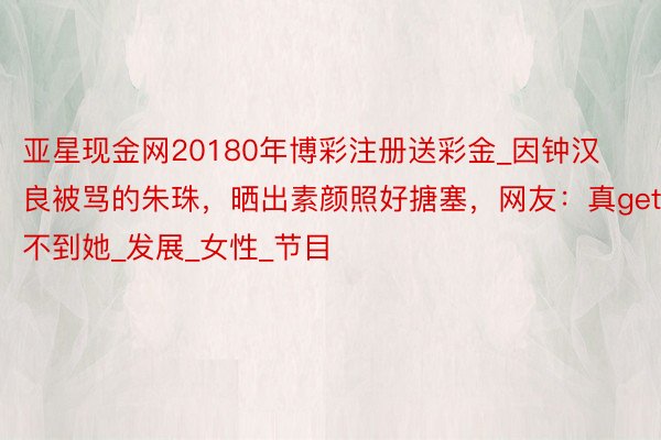 亚星现金网20180年博彩注册送彩金_因钟汉良被骂的朱珠，晒出素颜照好搪塞，网友：真get不到她_发展_女性_节目