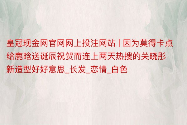 皇冠现金网官网网上投注网站 | 因为莫得卡点给鹿晗送诞辰祝贺而连上两天热搜的关晓彤新造型好好意思_长发_恋情_白色