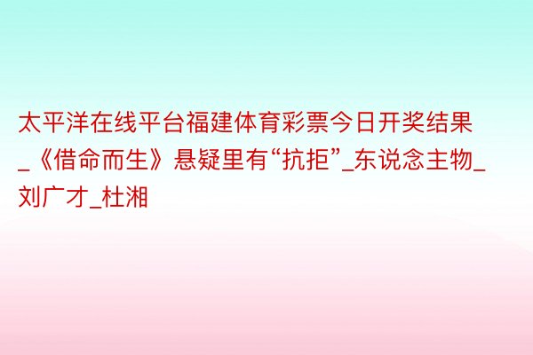 太平洋在线平台福建体育彩票今日开奖结果_《借命而生》悬疑里有“抗拒”_东说念主物_刘广才_杜湘